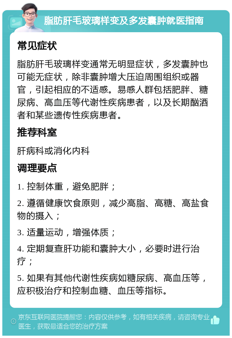 脂肪肝毛玻璃样变及多发囊肿就医指南 常见症状 脂肪肝毛玻璃样变通常无明显症状，多发囊肿也可能无症状，除非囊肿增大压迫周围组织或器官，引起相应的不适感。易感人群包括肥胖、糖尿病、高血压等代谢性疾病患者，以及长期酗酒者和某些遗传性疾病患者。 推荐科室 肝病科或消化内科 调理要点 1. 控制体重，避免肥胖； 2. 遵循健康饮食原则，减少高脂、高糖、高盐食物的摄入； 3. 适量运动，增强体质； 4. 定期复查肝功能和囊肿大小，必要时进行治疗； 5. 如果有其他代谢性疾病如糖尿病、高血压等，应积极治疗和控制血糖、血压等指标。