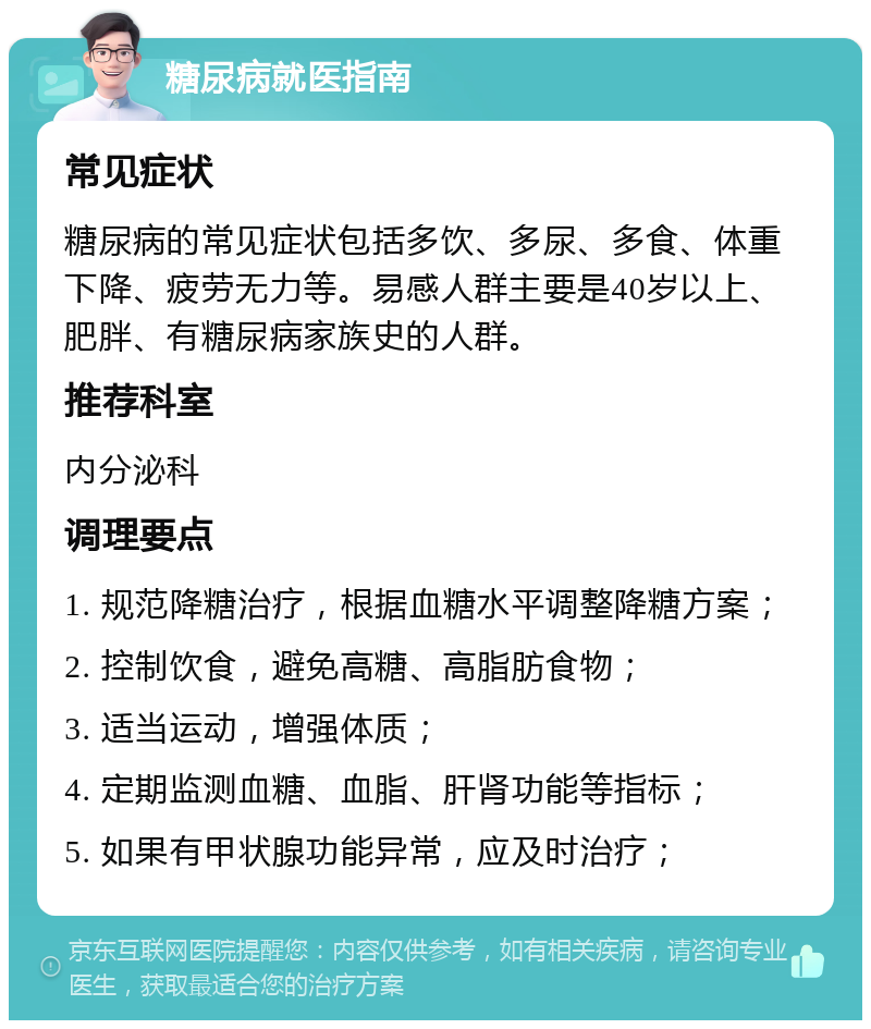 糖尿病就医指南 常见症状 糖尿病的常见症状包括多饮、多尿、多食、体重下降、疲劳无力等。易感人群主要是40岁以上、肥胖、有糖尿病家族史的人群。 推荐科室 内分泌科 调理要点 1. 规范降糖治疗，根据血糖水平调整降糖方案； 2. 控制饮食，避免高糖、高脂肪食物； 3. 适当运动，增强体质； 4. 定期监测血糖、血脂、肝肾功能等指标； 5. 如果有甲状腺功能异常，应及时治疗；