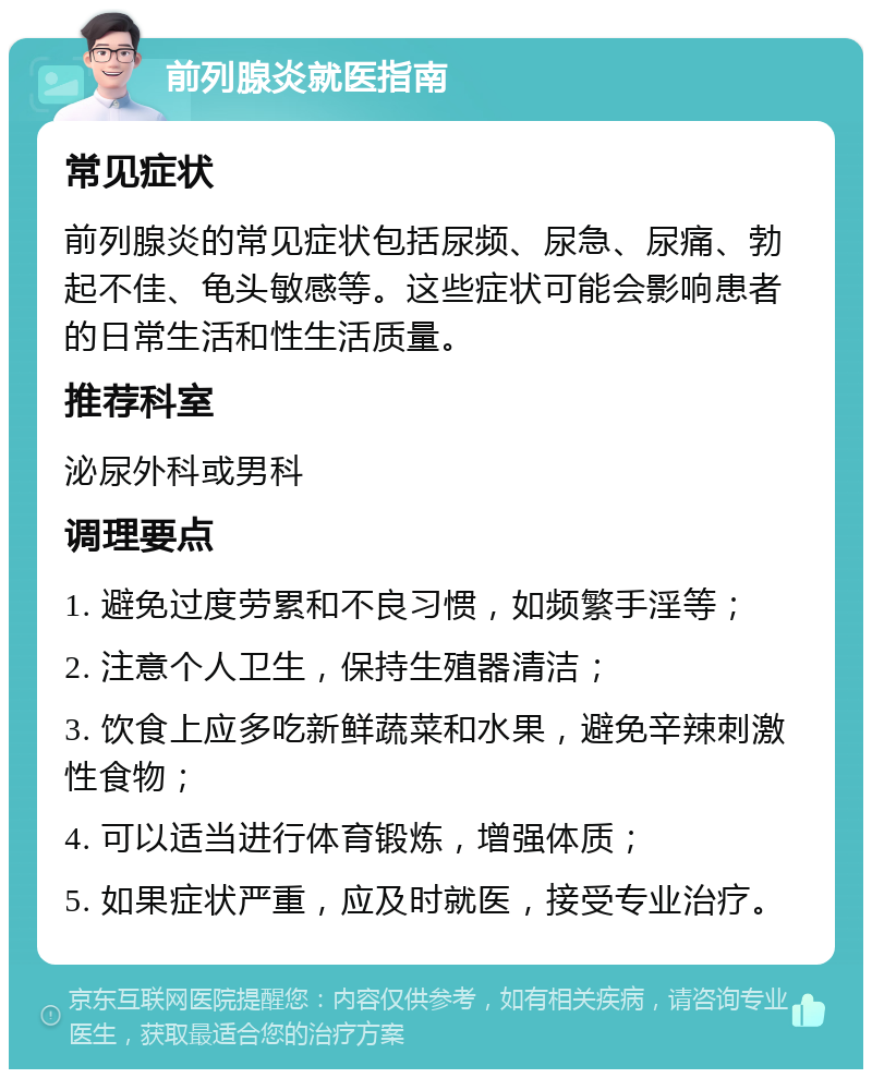 前列腺炎就医指南 常见症状 前列腺炎的常见症状包括尿频、尿急、尿痛、勃起不佳、龟头敏感等。这些症状可能会影响患者的日常生活和性生活质量。 推荐科室 泌尿外科或男科 调理要点 1. 避免过度劳累和不良习惯，如频繁手淫等； 2. 注意个人卫生，保持生殖器清洁； 3. 饮食上应多吃新鲜蔬菜和水果，避免辛辣刺激性食物； 4. 可以适当进行体育锻炼，增强体质； 5. 如果症状严重，应及时就医，接受专业治疗。