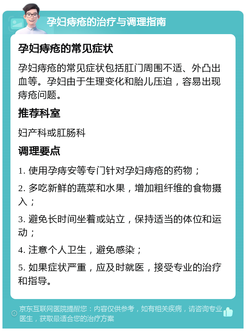 孕妇痔疮的治疗与调理指南 孕妇痔疮的常见症状 孕妇痔疮的常见症状包括肛门周围不适、外凸出血等。孕妇由于生理变化和胎儿压迫，容易出现痔疮问题。 推荐科室 妇产科或肛肠科 调理要点 1. 使用孕痔安等专门针对孕妇痔疮的药物； 2. 多吃新鲜的蔬菜和水果，增加粗纤维的食物摄入； 3. 避免长时间坐着或站立，保持适当的体位和运动； 4. 注意个人卫生，避免感染； 5. 如果症状严重，应及时就医，接受专业的治疗和指导。