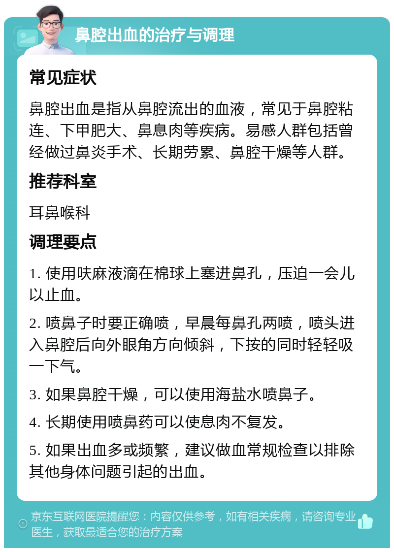 鼻腔出血的治疗与调理 常见症状 鼻腔出血是指从鼻腔流出的血液，常见于鼻腔粘连、下甲肥大、鼻息肉等疾病。易感人群包括曾经做过鼻炎手术、长期劳累、鼻腔干燥等人群。 推荐科室 耳鼻喉科 调理要点 1. 使用呋麻液滴在棉球上塞进鼻孔，压迫一会儿以止血。 2. 喷鼻子时要正确喷，早晨每鼻孔两喷，喷头进入鼻腔后向外眼角方向倾斜，下按的同时轻轻吸一下气。 3. 如果鼻腔干燥，可以使用海盐水喷鼻子。 4. 长期使用喷鼻药可以使息肉不复发。 5. 如果出血多或频繁，建议做血常规检查以排除其他身体问题引起的出血。