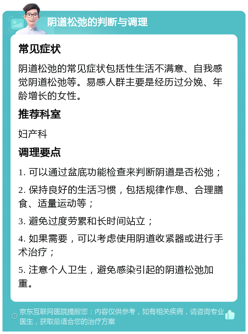 阴道松弛的判断与调理 常见症状 阴道松弛的常见症状包括性生活不满意、自我感觉阴道松弛等。易感人群主要是经历过分娩、年龄增长的女性。 推荐科室 妇产科 调理要点 1. 可以通过盆底功能检查来判断阴道是否松弛； 2. 保持良好的生活习惯，包括规律作息、合理膳食、适量运动等； 3. 避免过度劳累和长时间站立； 4. 如果需要，可以考虑使用阴道收紧器或进行手术治疗； 5. 注意个人卫生，避免感染引起的阴道松弛加重。