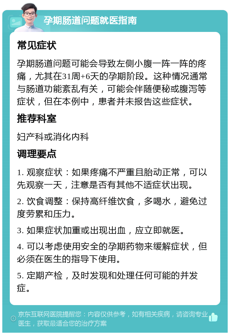 孕期肠道问题就医指南 常见症状 孕期肠道问题可能会导致左侧小腹一阵一阵的疼痛，尤其在31周+6天的孕期阶段。这种情况通常与肠道功能紊乱有关，可能会伴随便秘或腹泻等症状，但在本例中，患者并未报告这些症状。 推荐科室 妇产科或消化内科 调理要点 1. 观察症状：如果疼痛不严重且胎动正常，可以先观察一天，注意是否有其他不适症状出现。 2. 饮食调整：保持高纤维饮食，多喝水，避免过度劳累和压力。 3. 如果症状加重或出现出血，应立即就医。 4. 可以考虑使用安全的孕期药物来缓解症状，但必须在医生的指导下使用。 5. 定期产检，及时发现和处理任何可能的并发症。