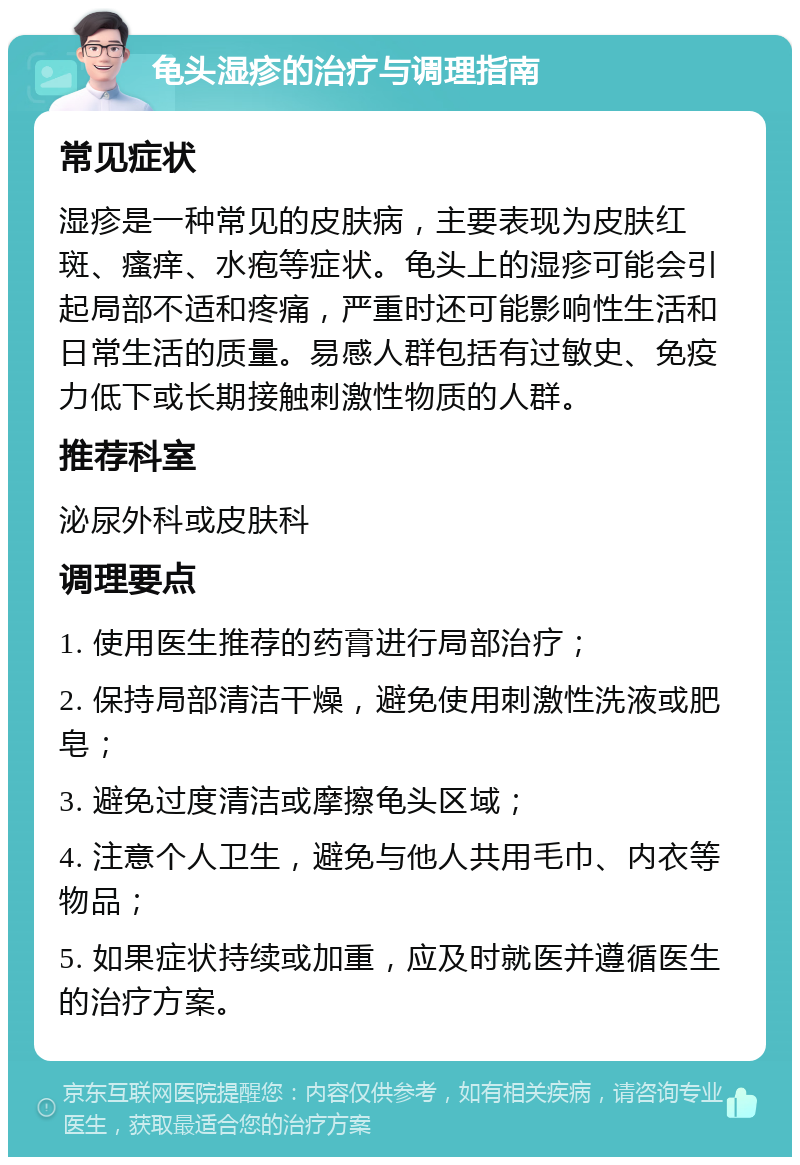 龟头湿疹的治疗与调理指南 常见症状 湿疹是一种常见的皮肤病，主要表现为皮肤红斑、瘙痒、水疱等症状。龟头上的湿疹可能会引起局部不适和疼痛，严重时还可能影响性生活和日常生活的质量。易感人群包括有过敏史、免疫力低下或长期接触刺激性物质的人群。 推荐科室 泌尿外科或皮肤科 调理要点 1. 使用医生推荐的药膏进行局部治疗； 2. 保持局部清洁干燥，避免使用刺激性洗液或肥皂； 3. 避免过度清洁或摩擦龟头区域； 4. 注意个人卫生，避免与他人共用毛巾、内衣等物品； 5. 如果症状持续或加重，应及时就医并遵循医生的治疗方案。