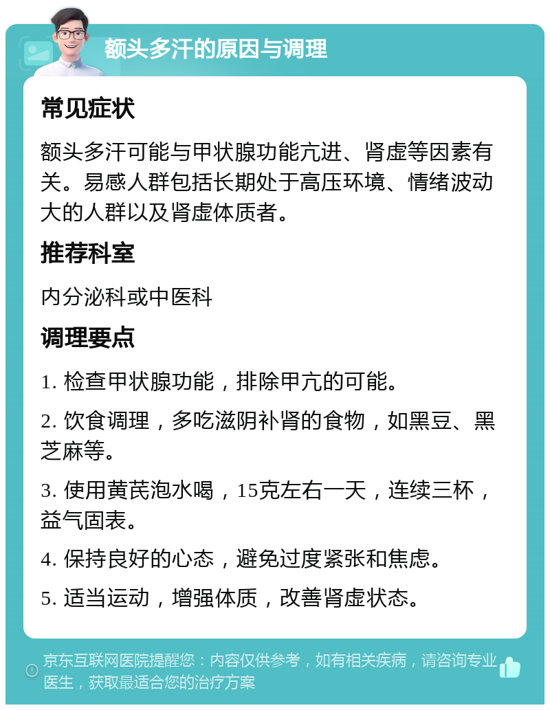 额头多汗的原因与调理 常见症状 额头多汗可能与甲状腺功能亢进、肾虚等因素有关。易感人群包括长期处于高压环境、情绪波动大的人群以及肾虚体质者。 推荐科室 内分泌科或中医科 调理要点 1. 检查甲状腺功能，排除甲亢的可能。 2. 饮食调理，多吃滋阴补肾的食物，如黑豆、黑芝麻等。 3. 使用黄芪泡水喝，15克左右一天，连续三杯，益气固表。 4. 保持良好的心态，避免过度紧张和焦虑。 5. 适当运动，增强体质，改善肾虚状态。