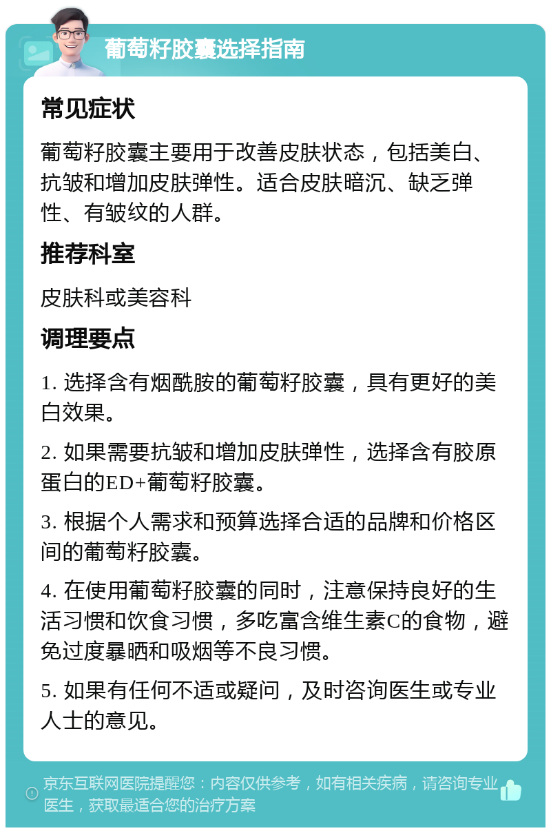 葡萄籽胶囊选择指南 常见症状 葡萄籽胶囊主要用于改善皮肤状态，包括美白、抗皱和增加皮肤弹性。适合皮肤暗沉、缺乏弹性、有皱纹的人群。 推荐科室 皮肤科或美容科 调理要点 1. 选择含有烟酰胺的葡萄籽胶囊，具有更好的美白效果。 2. 如果需要抗皱和增加皮肤弹性，选择含有胶原蛋白的ED+葡萄籽胶囊。 3. 根据个人需求和预算选择合适的品牌和价格区间的葡萄籽胶囊。 4. 在使用葡萄籽胶囊的同时，注意保持良好的生活习惯和饮食习惯，多吃富含维生素C的食物，避免过度暴晒和吸烟等不良习惯。 5. 如果有任何不适或疑问，及时咨询医生或专业人士的意见。