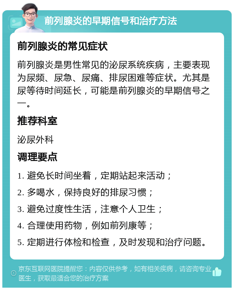 前列腺炎的早期信号和治疗方法 前列腺炎的常见症状 前列腺炎是男性常见的泌尿系统疾病，主要表现为尿频、尿急、尿痛、排尿困难等症状。尤其是尿等待时间延长，可能是前列腺炎的早期信号之一。 推荐科室 泌尿外科 调理要点 1. 避免长时间坐着，定期站起来活动； 2. 多喝水，保持良好的排尿习惯； 3. 避免过度性生活，注意个人卫生； 4. 合理使用药物，例如前列康等； 5. 定期进行体检和检查，及时发现和治疗问题。