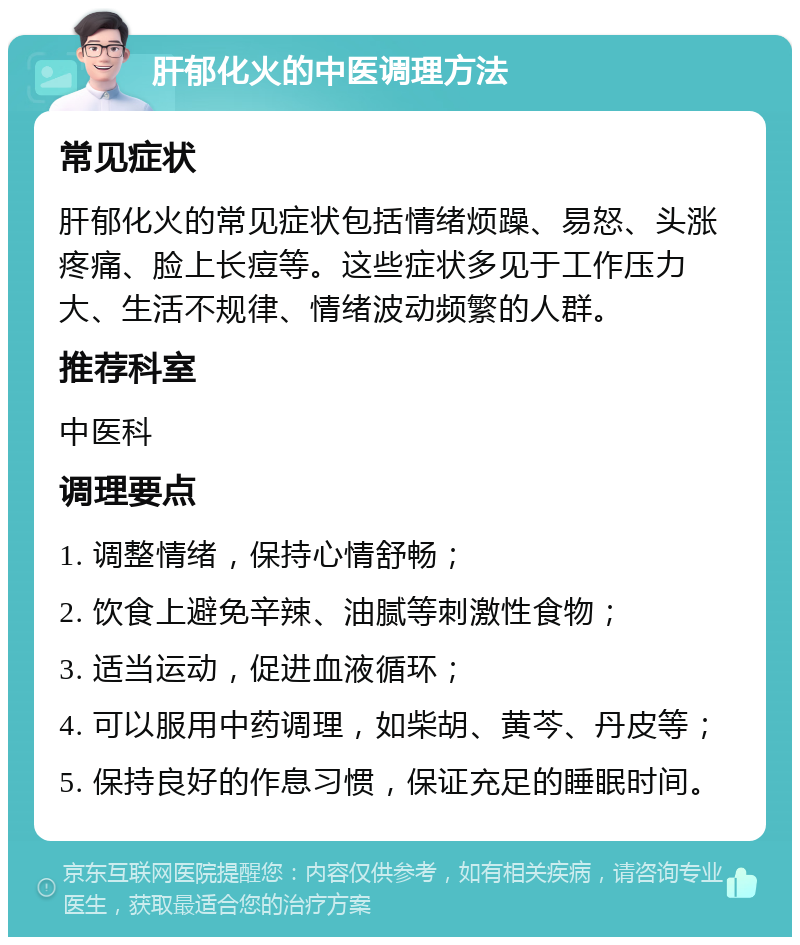 肝郁化火的中医调理方法 常见症状 肝郁化火的常见症状包括情绪烦躁、易怒、头涨疼痛、脸上长痘等。这些症状多见于工作压力大、生活不规律、情绪波动频繁的人群。 推荐科室 中医科 调理要点 1. 调整情绪，保持心情舒畅； 2. 饮食上避免辛辣、油腻等刺激性食物； 3. 适当运动，促进血液循环； 4. 可以服用中药调理，如柴胡、黄芩、丹皮等； 5. 保持良好的作息习惯，保证充足的睡眠时间。