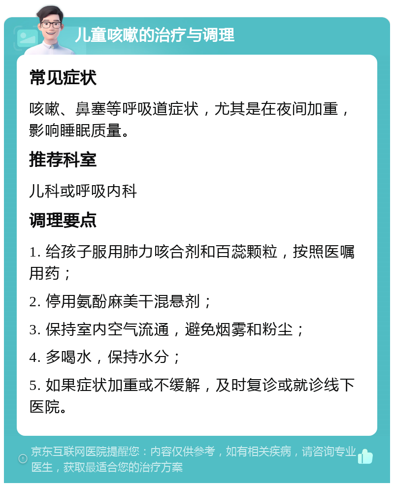 儿童咳嗽的治疗与调理 常见症状 咳嗽、鼻塞等呼吸道症状，尤其是在夜间加重，影响睡眠质量。 推荐科室 儿科或呼吸内科 调理要点 1. 给孩子服用肺力咳合剂和百蕊颗粒，按照医嘱用药； 2. 停用氨酚麻美干混悬剂； 3. 保持室内空气流通，避免烟雾和粉尘； 4. 多喝水，保持水分； 5. 如果症状加重或不缓解，及时复诊或就诊线下医院。