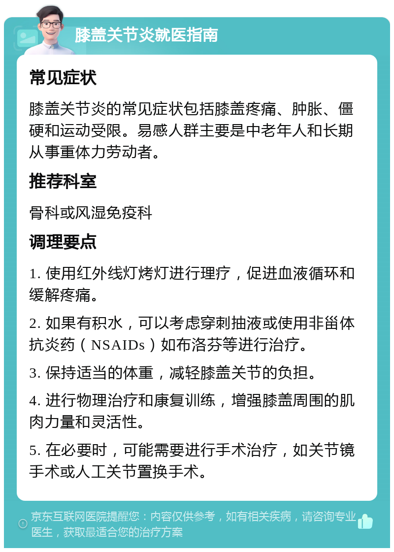 膝盖关节炎就医指南 常见症状 膝盖关节炎的常见症状包括膝盖疼痛、肿胀、僵硬和运动受限。易感人群主要是中老年人和长期从事重体力劳动者。 推荐科室 骨科或风湿免疫科 调理要点 1. 使用红外线灯烤灯进行理疗，促进血液循环和缓解疼痛。 2. 如果有积水，可以考虑穿刺抽液或使用非甾体抗炎药（NSAIDs）如布洛芬等进行治疗。 3. 保持适当的体重，减轻膝盖关节的负担。 4. 进行物理治疗和康复训练，增强膝盖周围的肌肉力量和灵活性。 5. 在必要时，可能需要进行手术治疗，如关节镜手术或人工关节置换手术。