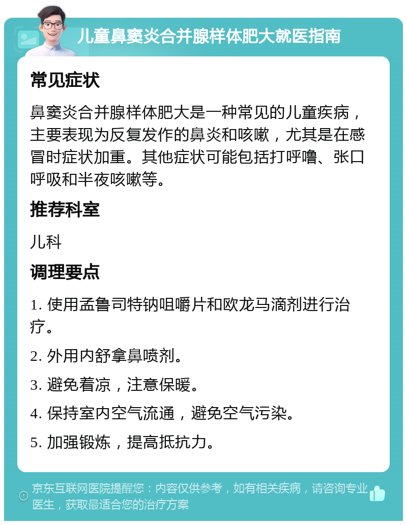 儿童鼻窦炎合并腺样体肥大就医指南 常见症状 鼻窦炎合并腺样体肥大是一种常见的儿童疾病，主要表现为反复发作的鼻炎和咳嗽，尤其是在感冒时症状加重。其他症状可能包括打呼噜、张口呼吸和半夜咳嗽等。 推荐科室 儿科 调理要点 1. 使用孟鲁司特钠咀嚼片和欧龙马滴剂进行治疗。 2. 外用内舒拿鼻喷剂。 3. 避免着凉，注意保暖。 4. 保持室内空气流通，避免空气污染。 5. 加强锻炼，提高抵抗力。