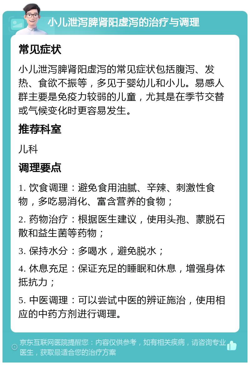 小儿泄泻脾肾阳虚泻的治疗与调理 常见症状 小儿泄泻脾肾阳虚泻的常见症状包括腹泻、发热、食欲不振等，多见于婴幼儿和小儿。易感人群主要是免疫力较弱的儿童，尤其是在季节交替或气候变化时更容易发生。 推荐科室 儿科 调理要点 1. 饮食调理：避免食用油腻、辛辣、刺激性食物，多吃易消化、富含营养的食物； 2. 药物治疗：根据医生建议，使用头孢、蒙脱石散和益生菌等药物； 3. 保持水分：多喝水，避免脱水； 4. 休息充足：保证充足的睡眠和休息，增强身体抵抗力； 5. 中医调理：可以尝试中医的辨证施治，使用相应的中药方剂进行调理。