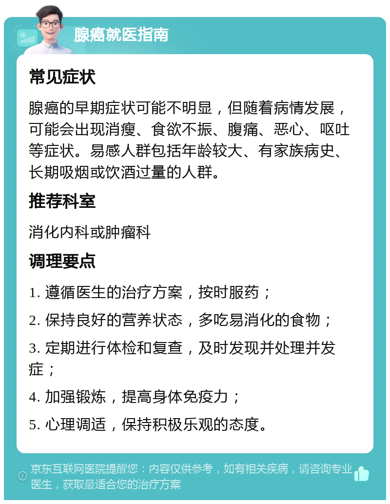 腺癌就医指南 常见症状 腺癌的早期症状可能不明显，但随着病情发展，可能会出现消瘦、食欲不振、腹痛、恶心、呕吐等症状。易感人群包括年龄较大、有家族病史、长期吸烟或饮酒过量的人群。 推荐科室 消化内科或肿瘤科 调理要点 1. 遵循医生的治疗方案，按时服药； 2. 保持良好的营养状态，多吃易消化的食物； 3. 定期进行体检和复查，及时发现并处理并发症； 4. 加强锻炼，提高身体免疫力； 5. 心理调适，保持积极乐观的态度。