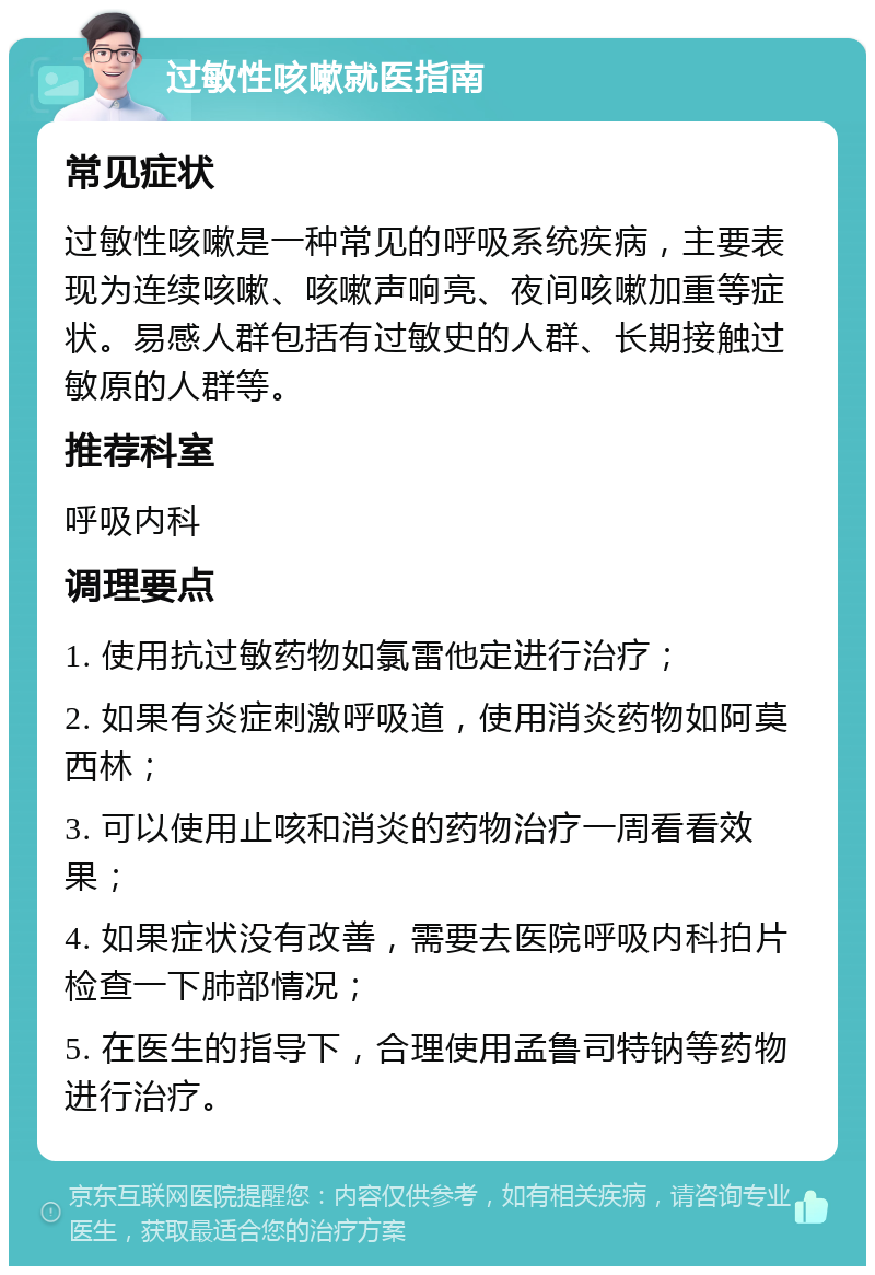 过敏性咳嗽就医指南 常见症状 过敏性咳嗽是一种常见的呼吸系统疾病，主要表现为连续咳嗽、咳嗽声响亮、夜间咳嗽加重等症状。易感人群包括有过敏史的人群、长期接触过敏原的人群等。 推荐科室 呼吸内科 调理要点 1. 使用抗过敏药物如氯雷他定进行治疗； 2. 如果有炎症刺激呼吸道，使用消炎药物如阿莫西林； 3. 可以使用止咳和消炎的药物治疗一周看看效果； 4. 如果症状没有改善，需要去医院呼吸内科拍片检查一下肺部情况； 5. 在医生的指导下，合理使用孟鲁司特钠等药物进行治疗。