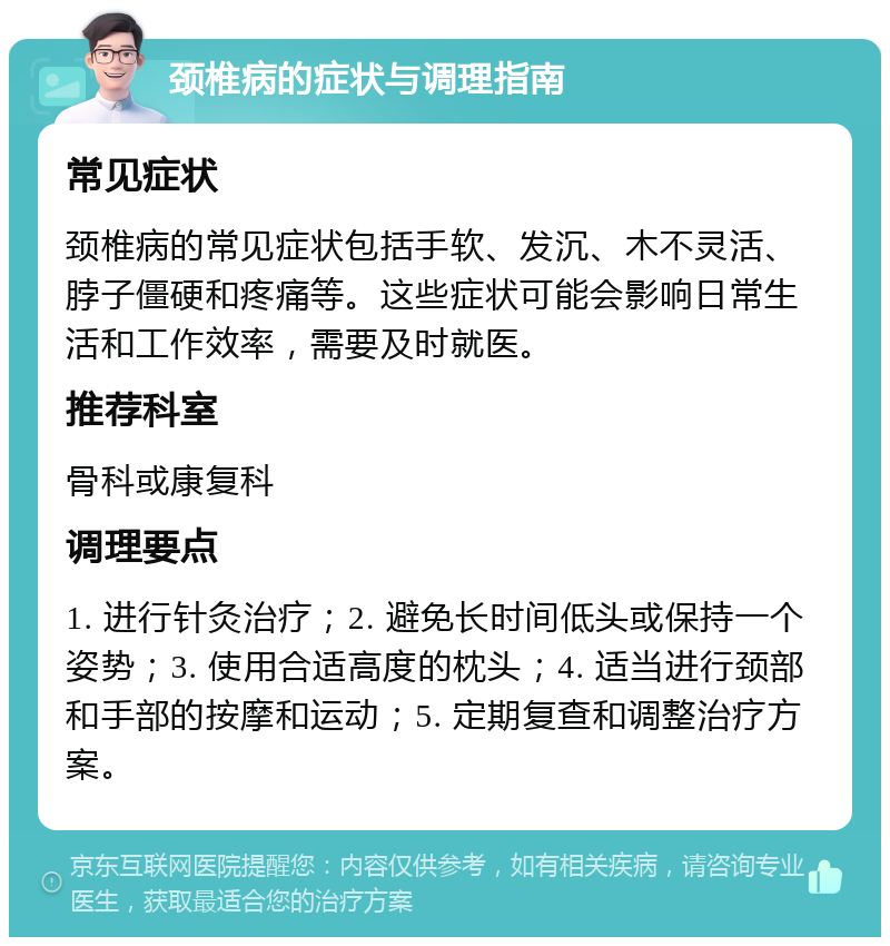 颈椎病的症状与调理指南 常见症状 颈椎病的常见症状包括手软、发沉、木不灵活、脖子僵硬和疼痛等。这些症状可能会影响日常生活和工作效率，需要及时就医。 推荐科室 骨科或康复科 调理要点 1. 进行针灸治疗；2. 避免长时间低头或保持一个姿势；3. 使用合适高度的枕头；4. 适当进行颈部和手部的按摩和运动；5. 定期复查和调整治疗方案。