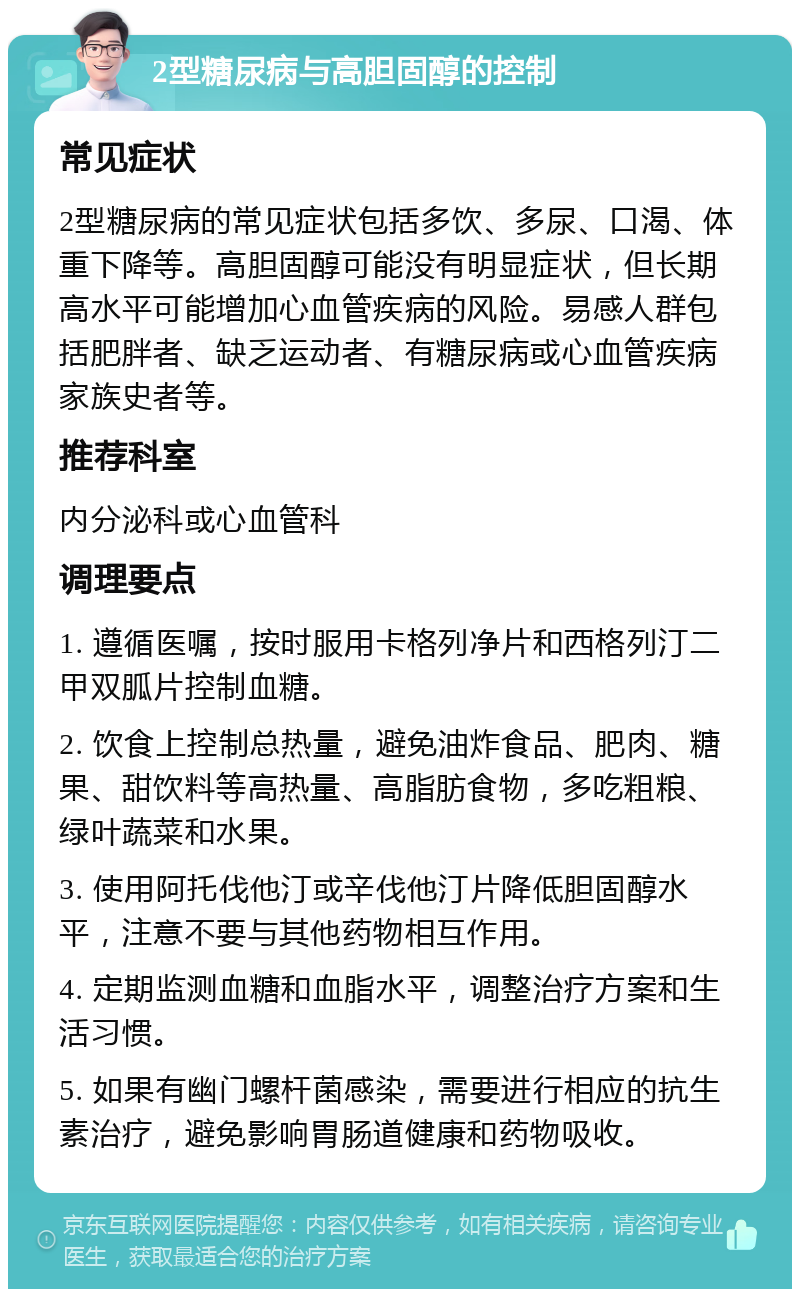 2型糖尿病与高胆固醇的控制 常见症状 2型糖尿病的常见症状包括多饮、多尿、口渴、体重下降等。高胆固醇可能没有明显症状，但长期高水平可能增加心血管疾病的风险。易感人群包括肥胖者、缺乏运动者、有糖尿病或心血管疾病家族史者等。 推荐科室 内分泌科或心血管科 调理要点 1. 遵循医嘱，按时服用卡格列净片和西格列汀二甲双胍片控制血糖。 2. 饮食上控制总热量，避免油炸食品、肥肉、糖果、甜饮料等高热量、高脂肪食物，多吃粗粮、绿叶蔬菜和水果。 3. 使用阿托伐他汀或辛伐他汀片降低胆固醇水平，注意不要与其他药物相互作用。 4. 定期监测血糖和血脂水平，调整治疗方案和生活习惯。 5. 如果有幽门螺杆菌感染，需要进行相应的抗生素治疗，避免影响胃肠道健康和药物吸收。