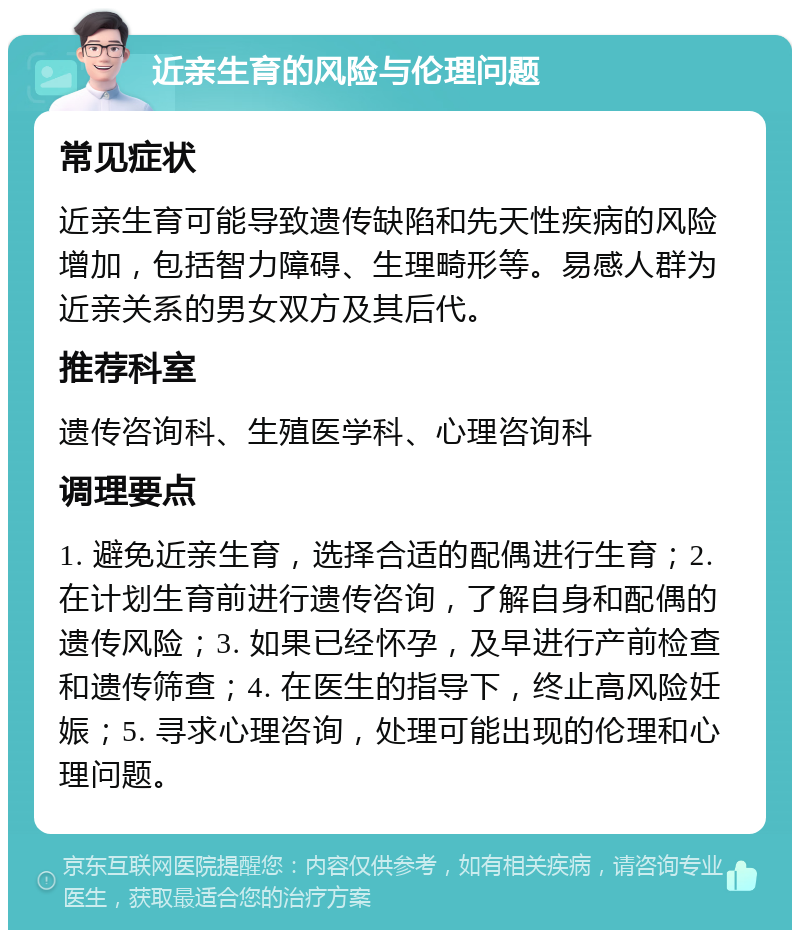 近亲生育的风险与伦理问题 常见症状 近亲生育可能导致遗传缺陷和先天性疾病的风险增加，包括智力障碍、生理畸形等。易感人群为近亲关系的男女双方及其后代。 推荐科室 遗传咨询科、生殖医学科、心理咨询科 调理要点 1. 避免近亲生育，选择合适的配偶进行生育；2. 在计划生育前进行遗传咨询，了解自身和配偶的遗传风险；3. 如果已经怀孕，及早进行产前检查和遗传筛查；4. 在医生的指导下，终止高风险妊娠；5. 寻求心理咨询，处理可能出现的伦理和心理问题。