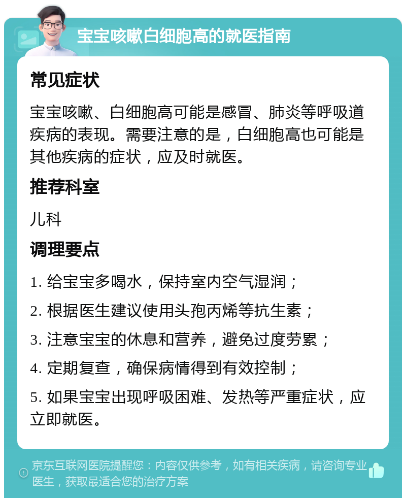 宝宝咳嗽白细胞高的就医指南 常见症状 宝宝咳嗽、白细胞高可能是感冒、肺炎等呼吸道疾病的表现。需要注意的是，白细胞高也可能是其他疾病的症状，应及时就医。 推荐科室 儿科 调理要点 1. 给宝宝多喝水，保持室内空气湿润； 2. 根据医生建议使用头孢丙烯等抗生素； 3. 注意宝宝的休息和营养，避免过度劳累； 4. 定期复查，确保病情得到有效控制； 5. 如果宝宝出现呼吸困难、发热等严重症状，应立即就医。