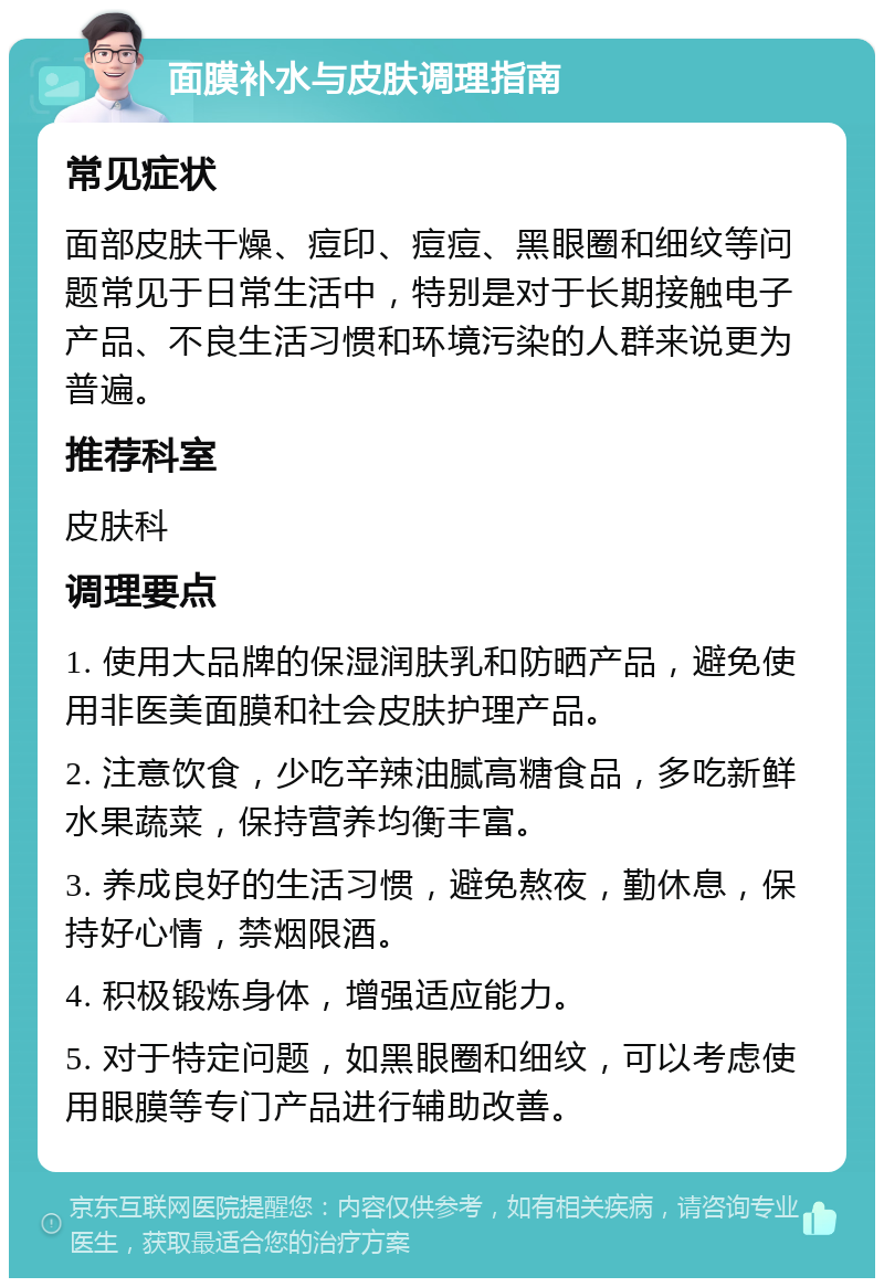 面膜补水与皮肤调理指南 常见症状 面部皮肤干燥、痘印、痘痘、黑眼圈和细纹等问题常见于日常生活中，特别是对于长期接触电子产品、不良生活习惯和环境污染的人群来说更为普遍。 推荐科室 皮肤科 调理要点 1. 使用大品牌的保湿润肤乳和防晒产品，避免使用非医美面膜和社会皮肤护理产品。 2. 注意饮食，少吃辛辣油腻高糖食品，多吃新鲜水果蔬菜，保持营养均衡丰富。 3. 养成良好的生活习惯，避免熬夜，勤休息，保持好心情，禁烟限酒。 4. 积极锻炼身体，增强适应能力。 5. 对于特定问题，如黑眼圈和细纹，可以考虑使用眼膜等专门产品进行辅助改善。