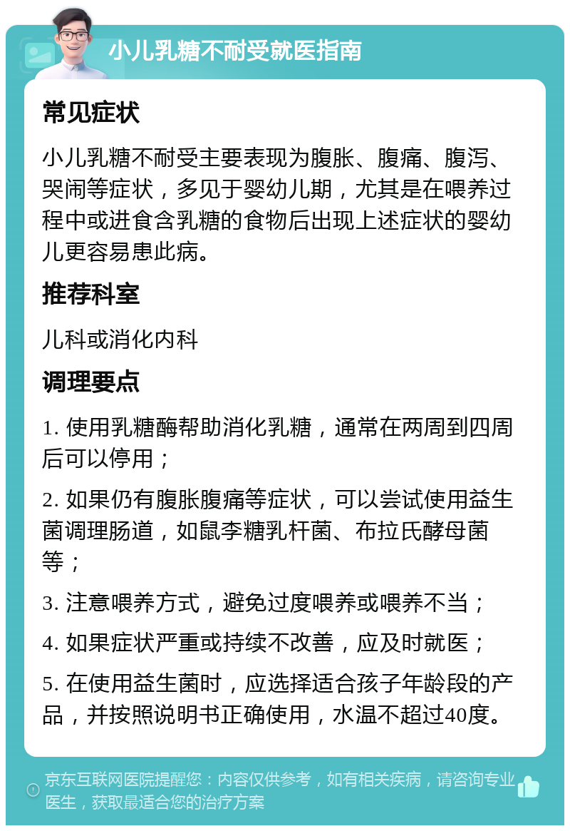 小儿乳糖不耐受就医指南 常见症状 小儿乳糖不耐受主要表现为腹胀、腹痛、腹泻、哭闹等症状，多见于婴幼儿期，尤其是在喂养过程中或进食含乳糖的食物后出现上述症状的婴幼儿更容易患此病。 推荐科室 儿科或消化内科 调理要点 1. 使用乳糖酶帮助消化乳糖，通常在两周到四周后可以停用； 2. 如果仍有腹胀腹痛等症状，可以尝试使用益生菌调理肠道，如鼠李糖乳杆菌、布拉氏酵母菌等； 3. 注意喂养方式，避免过度喂养或喂养不当； 4. 如果症状严重或持续不改善，应及时就医； 5. 在使用益生菌时，应选择适合孩子年龄段的产品，并按照说明书正确使用，水温不超过40度。