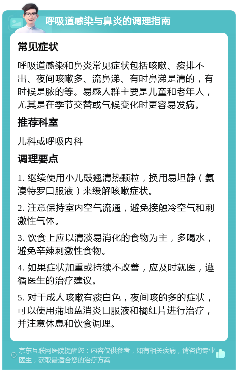 呼吸道感染与鼻炎的调理指南 常见症状 呼吸道感染和鼻炎常见症状包括咳嗽、痰排不出、夜间咳嗽多、流鼻涕、有时鼻涕是清的，有时候是脓的等。易感人群主要是儿童和老年人，尤其是在季节交替或气候变化时更容易发病。 推荐科室 儿科或呼吸内科 调理要点 1. 继续使用小儿豉翘清热颗粒，换用易坦静（氨溴特罗口服液）来缓解咳嗽症状。 2. 注意保持室内空气流通，避免接触冷空气和刺激性气体。 3. 饮食上应以清淡易消化的食物为主，多喝水，避免辛辣刺激性食物。 4. 如果症状加重或持续不改善，应及时就医，遵循医生的治疗建议。 5. 对于成人咳嗽有痰白色，夜间咳的多的症状，可以使用蒲地蓝消炎口服液和橘红片进行治疗，并注意休息和饮食调理。