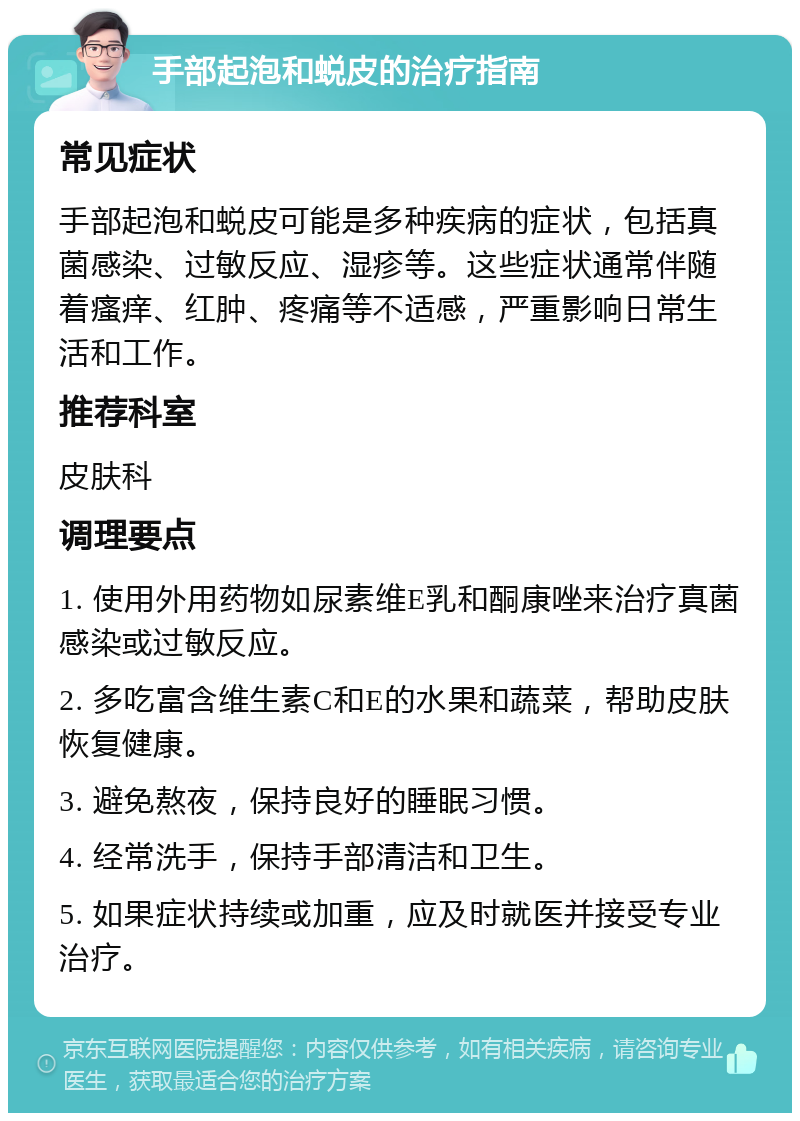 手部起泡和蜕皮的治疗指南 常见症状 手部起泡和蜕皮可能是多种疾病的症状，包括真菌感染、过敏反应、湿疹等。这些症状通常伴随着瘙痒、红肿、疼痛等不适感，严重影响日常生活和工作。 推荐科室 皮肤科 调理要点 1. 使用外用药物如尿素维E乳和酮康唑来治疗真菌感染或过敏反应。 2. 多吃富含维生素C和E的水果和蔬菜，帮助皮肤恢复健康。 3. 避免熬夜，保持良好的睡眠习惯。 4. 经常洗手，保持手部清洁和卫生。 5. 如果症状持续或加重，应及时就医并接受专业治疗。