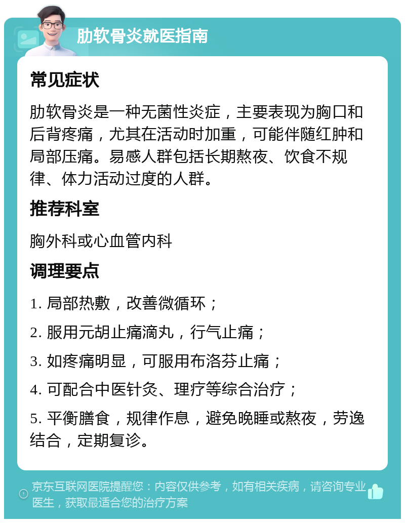 肋软骨炎就医指南 常见症状 肋软骨炎是一种无菌性炎症，主要表现为胸口和后背疼痛，尤其在活动时加重，可能伴随红肿和局部压痛。易感人群包括长期熬夜、饮食不规律、体力活动过度的人群。 推荐科室 胸外科或心血管内科 调理要点 1. 局部热敷，改善微循环； 2. 服用元胡止痛滴丸，行气止痛； 3. 如疼痛明显，可服用布洛芬止痛； 4. 可配合中医针灸、理疗等综合治疗； 5. 平衡膳食，规律作息，避免晚睡或熬夜，劳逸结合，定期复诊。