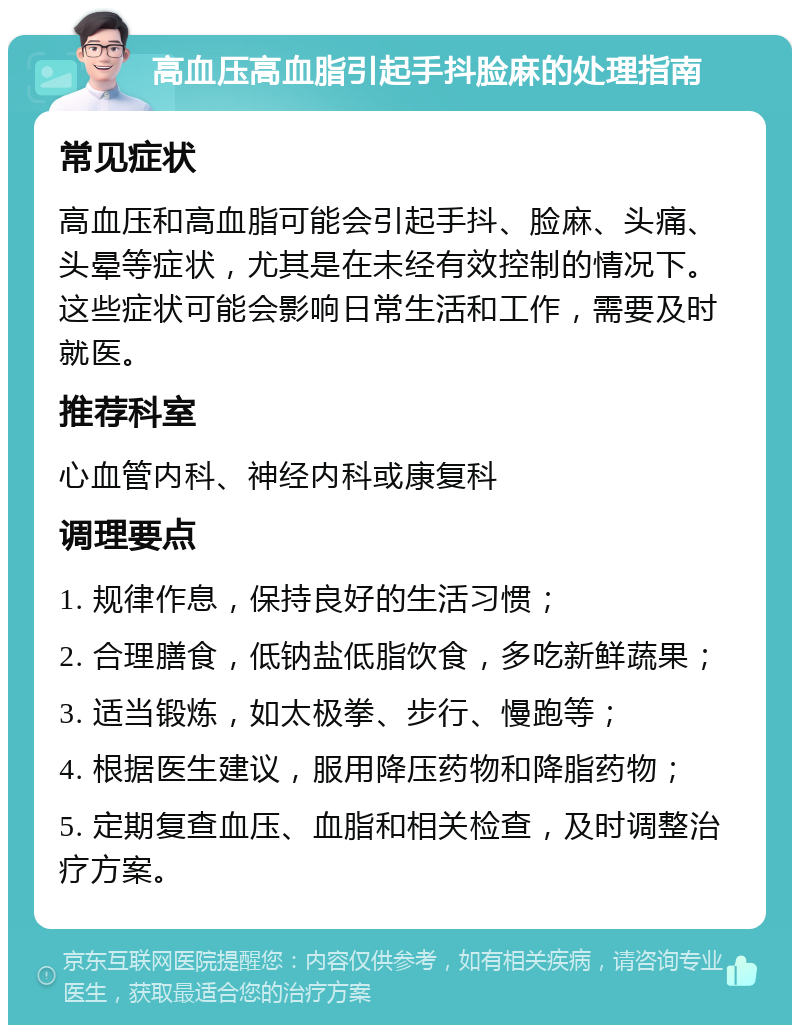 高血压高血脂引起手抖脸麻的处理指南 常见症状 高血压和高血脂可能会引起手抖、脸麻、头痛、头晕等症状，尤其是在未经有效控制的情况下。这些症状可能会影响日常生活和工作，需要及时就医。 推荐科室 心血管内科、神经内科或康复科 调理要点 1. 规律作息，保持良好的生活习惯； 2. 合理膳食，低钠盐低脂饮食，多吃新鲜蔬果； 3. 适当锻炼，如太极拳、步行、慢跑等； 4. 根据医生建议，服用降压药物和降脂药物； 5. 定期复查血压、血脂和相关检查，及时调整治疗方案。