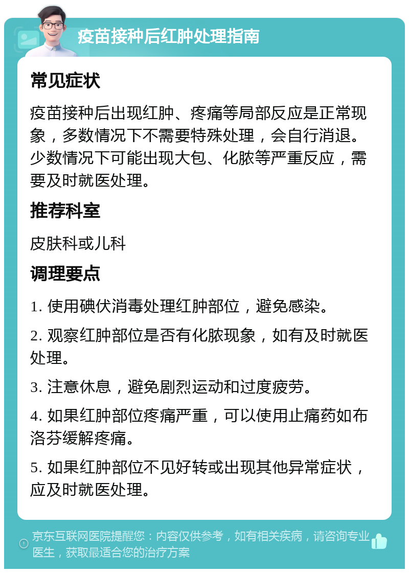 疫苗接种后红肿处理指南 常见症状 疫苗接种后出现红肿、疼痛等局部反应是正常现象，多数情况下不需要特殊处理，会自行消退。少数情况下可能出现大包、化脓等严重反应，需要及时就医处理。 推荐科室 皮肤科或儿科 调理要点 1. 使用碘伏消毒处理红肿部位，避免感染。 2. 观察红肿部位是否有化脓现象，如有及时就医处理。 3. 注意休息，避免剧烈运动和过度疲劳。 4. 如果红肿部位疼痛严重，可以使用止痛药如布洛芬缓解疼痛。 5. 如果红肿部位不见好转或出现其他异常症状，应及时就医处理。