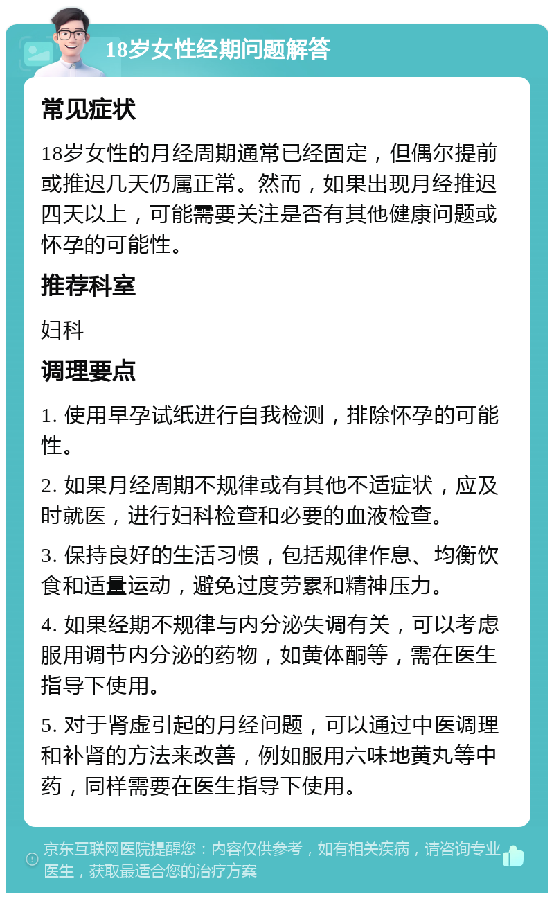 18岁女性经期问题解答 常见症状 18岁女性的月经周期通常已经固定，但偶尔提前或推迟几天仍属正常。然而，如果出现月经推迟四天以上，可能需要关注是否有其他健康问题或怀孕的可能性。 推荐科室 妇科 调理要点 1. 使用早孕试纸进行自我检测，排除怀孕的可能性。 2. 如果月经周期不规律或有其他不适症状，应及时就医，进行妇科检查和必要的血液检查。 3. 保持良好的生活习惯，包括规律作息、均衡饮食和适量运动，避免过度劳累和精神压力。 4. 如果经期不规律与内分泌失调有关，可以考虑服用调节内分泌的药物，如黄体酮等，需在医生指导下使用。 5. 对于肾虚引起的月经问题，可以通过中医调理和补肾的方法来改善，例如服用六味地黄丸等中药，同样需要在医生指导下使用。