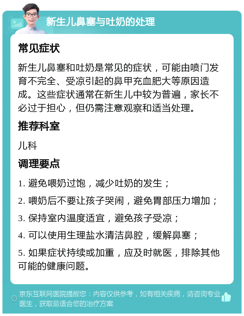 新生儿鼻塞与吐奶的处理 常见症状 新生儿鼻塞和吐奶是常见的症状，可能由喷门发育不完全、受凉引起的鼻甲充血肥大等原因造成。这些症状通常在新生儿中较为普遍，家长不必过于担心，但仍需注意观察和适当处理。 推荐科室 儿科 调理要点 1. 避免喂奶过饱，减少吐奶的发生； 2. 喂奶后不要让孩子哭闹，避免胃部压力增加； 3. 保持室内温度适宜，避免孩子受凉； 4. 可以使用生理盐水清洁鼻腔，缓解鼻塞； 5. 如果症状持续或加重，应及时就医，排除其他可能的健康问题。