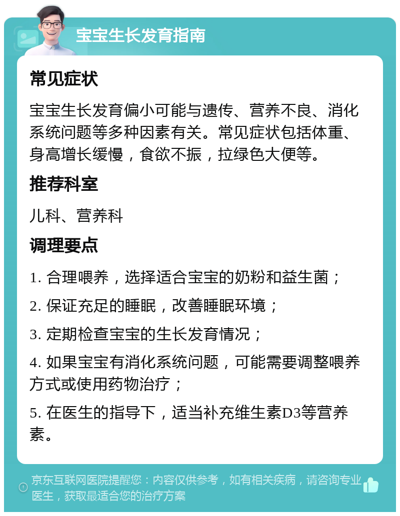 宝宝生长发育指南 常见症状 宝宝生长发育偏小可能与遗传、营养不良、消化系统问题等多种因素有关。常见症状包括体重、身高增长缓慢，食欲不振，拉绿色大便等。 推荐科室 儿科、营养科 调理要点 1. 合理喂养，选择适合宝宝的奶粉和益生菌； 2. 保证充足的睡眠，改善睡眠环境； 3. 定期检查宝宝的生长发育情况； 4. 如果宝宝有消化系统问题，可能需要调整喂养方式或使用药物治疗； 5. 在医生的指导下，适当补充维生素D3等营养素。