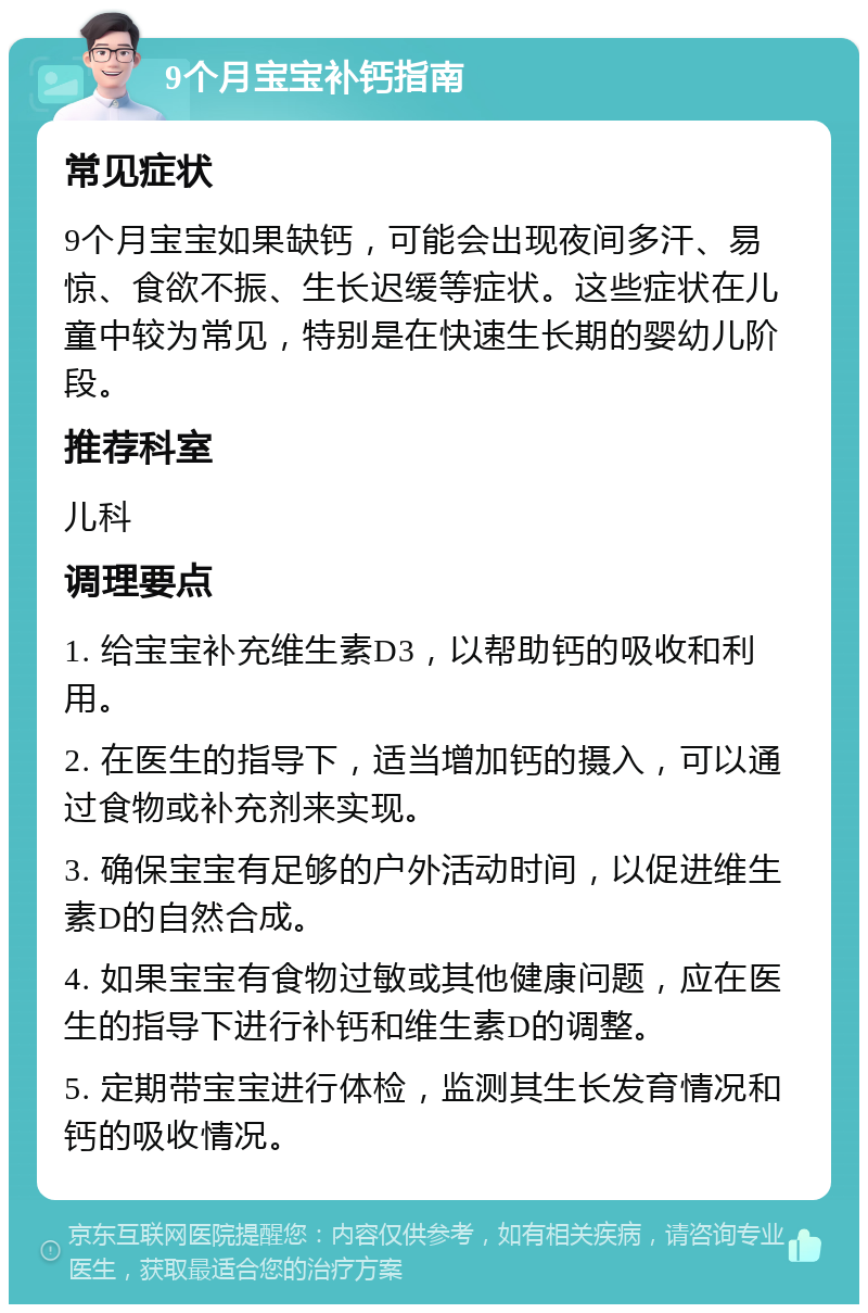 9个月宝宝补钙指南 常见症状 9个月宝宝如果缺钙，可能会出现夜间多汗、易惊、食欲不振、生长迟缓等症状。这些症状在儿童中较为常见，特别是在快速生长期的婴幼儿阶段。 推荐科室 儿科 调理要点 1. 给宝宝补充维生素D3，以帮助钙的吸收和利用。 2. 在医生的指导下，适当增加钙的摄入，可以通过食物或补充剂来实现。 3. 确保宝宝有足够的户外活动时间，以促进维生素D的自然合成。 4. 如果宝宝有食物过敏或其他健康问题，应在医生的指导下进行补钙和维生素D的调整。 5. 定期带宝宝进行体检，监测其生长发育情况和钙的吸收情况。