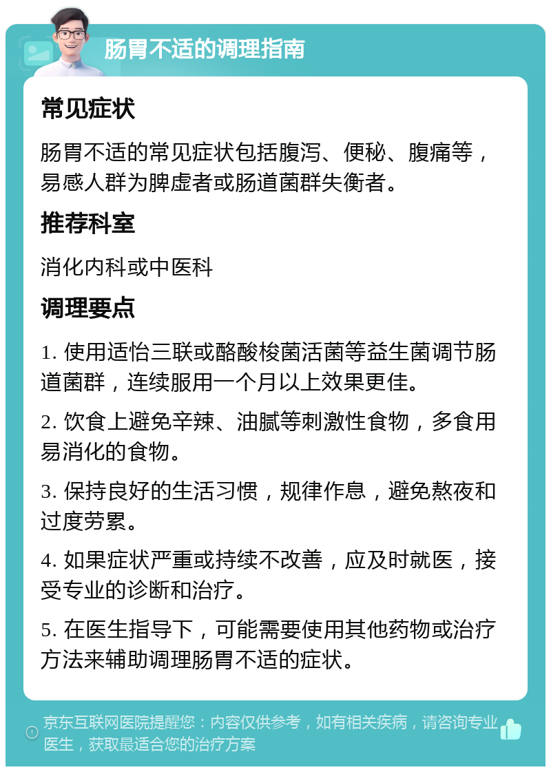 肠胃不适的调理指南 常见症状 肠胃不适的常见症状包括腹泻、便秘、腹痛等，易感人群为脾虚者或肠道菌群失衡者。 推荐科室 消化内科或中医科 调理要点 1. 使用适怡三联或酪酸梭菌活菌等益生菌调节肠道菌群，连续服用一个月以上效果更佳。 2. 饮食上避免辛辣、油腻等刺激性食物，多食用易消化的食物。 3. 保持良好的生活习惯，规律作息，避免熬夜和过度劳累。 4. 如果症状严重或持续不改善，应及时就医，接受专业的诊断和治疗。 5. 在医生指导下，可能需要使用其他药物或治疗方法来辅助调理肠胃不适的症状。