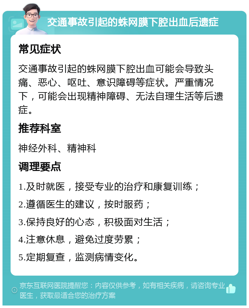 交通事故引起的蛛网膜下腔出血后遗症 常见症状 交通事故引起的蛛网膜下腔出血可能会导致头痛、恶心、呕吐、意识障碍等症状。严重情况下，可能会出现精神障碍、无法自理生活等后遗症。 推荐科室 神经外科、精神科 调理要点 1.及时就医，接受专业的治疗和康复训练； 2.遵循医生的建议，按时服药； 3.保持良好的心态，积极面对生活； 4.注意休息，避免过度劳累； 5.定期复查，监测病情变化。