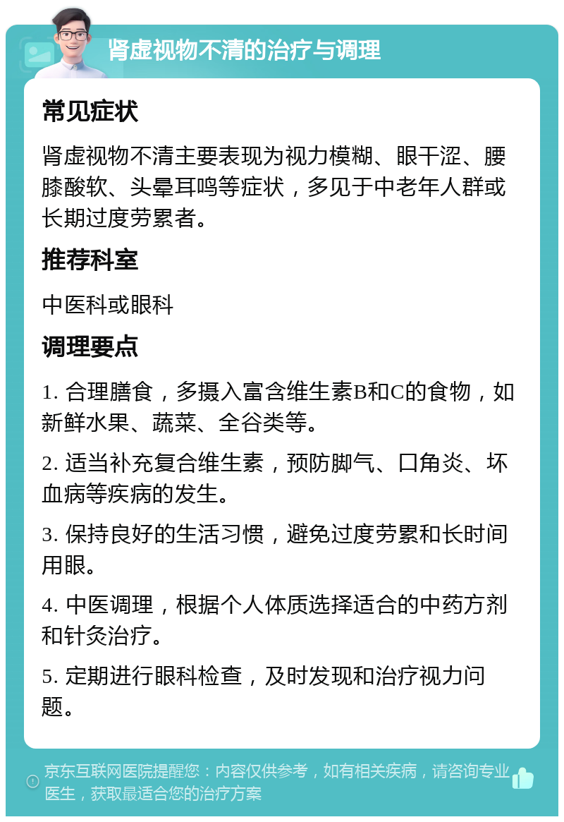 肾虚视物不清的治疗与调理 常见症状 肾虚视物不清主要表现为视力模糊、眼干涩、腰膝酸软、头晕耳鸣等症状，多见于中老年人群或长期过度劳累者。 推荐科室 中医科或眼科 调理要点 1. 合理膳食，多摄入富含维生素B和C的食物，如新鲜水果、蔬菜、全谷类等。 2. 适当补充复合维生素，预防脚气、口角炎、坏血病等疾病的发生。 3. 保持良好的生活习惯，避免过度劳累和长时间用眼。 4. 中医调理，根据个人体质选择适合的中药方剂和针灸治疗。 5. 定期进行眼科检查，及时发现和治疗视力问题。