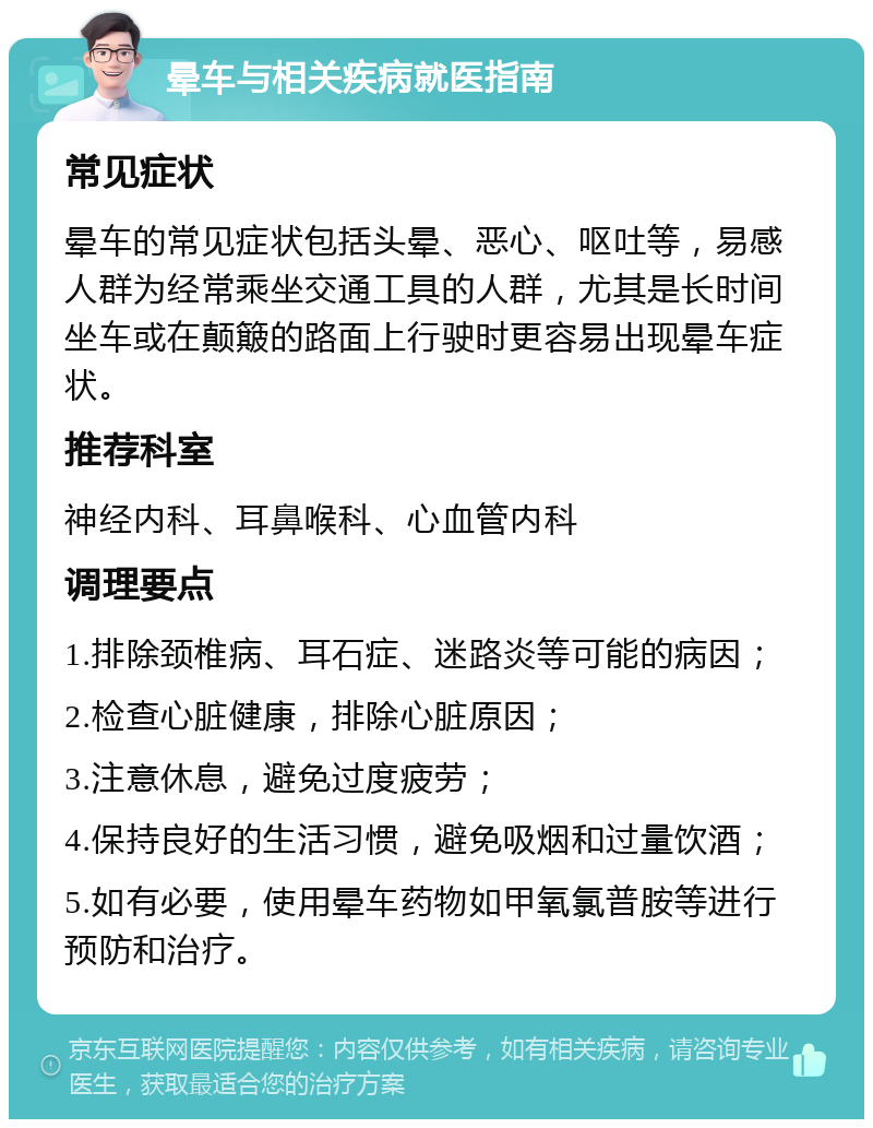 晕车与相关疾病就医指南 常见症状 晕车的常见症状包括头晕、恶心、呕吐等，易感人群为经常乘坐交通工具的人群，尤其是长时间坐车或在颠簸的路面上行驶时更容易出现晕车症状。 推荐科室 神经内科、耳鼻喉科、心血管内科 调理要点 1.排除颈椎病、耳石症、迷路炎等可能的病因； 2.检查心脏健康，排除心脏原因； 3.注意休息，避免过度疲劳； 4.保持良好的生活习惯，避免吸烟和过量饮酒； 5.如有必要，使用晕车药物如甲氧氯普胺等进行预防和治疗。