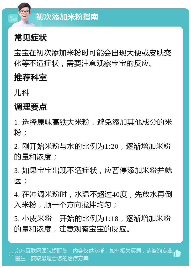 初次添加米粉指南 常见症状 宝宝在初次添加米粉时可能会出现大便或皮肤变化等不适症状，需要注意观察宝宝的反应。 推荐科室 儿科 调理要点 1. 选择原味高铁大米粉，避免添加其他成分的米粉； 2. 刚开始米粉与水的比例为1:20，逐渐增加米粉的量和浓度； 3. 如果宝宝出现不适症状，应暂停添加米粉并就医； 4. 在冲调米粉时，水温不超过40度，先放水再倒入米粉，顺一个方向搅拌均匀； 5. 小皮米粉一开始的比例为1:18，逐渐增加米粉的量和浓度，注意观察宝宝的反应。