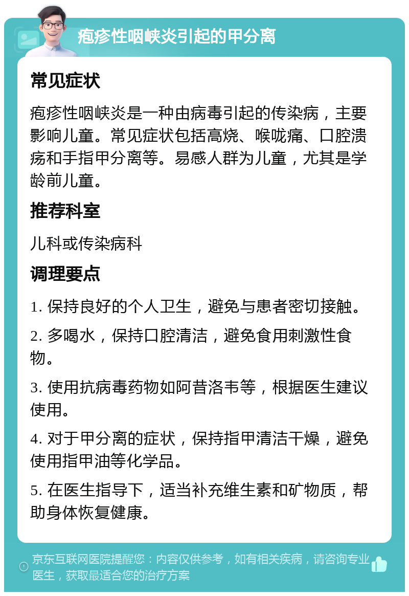 疱疹性咽峡炎引起的甲分离 常见症状 疱疹性咽峡炎是一种由病毒引起的传染病，主要影响儿童。常见症状包括高烧、喉咙痛、口腔溃疡和手指甲分离等。易感人群为儿童，尤其是学龄前儿童。 推荐科室 儿科或传染病科 调理要点 1. 保持良好的个人卫生，避免与患者密切接触。 2. 多喝水，保持口腔清洁，避免食用刺激性食物。 3. 使用抗病毒药物如阿昔洛韦等，根据医生建议使用。 4. 对于甲分离的症状，保持指甲清洁干燥，避免使用指甲油等化学品。 5. 在医生指导下，适当补充维生素和矿物质，帮助身体恢复健康。