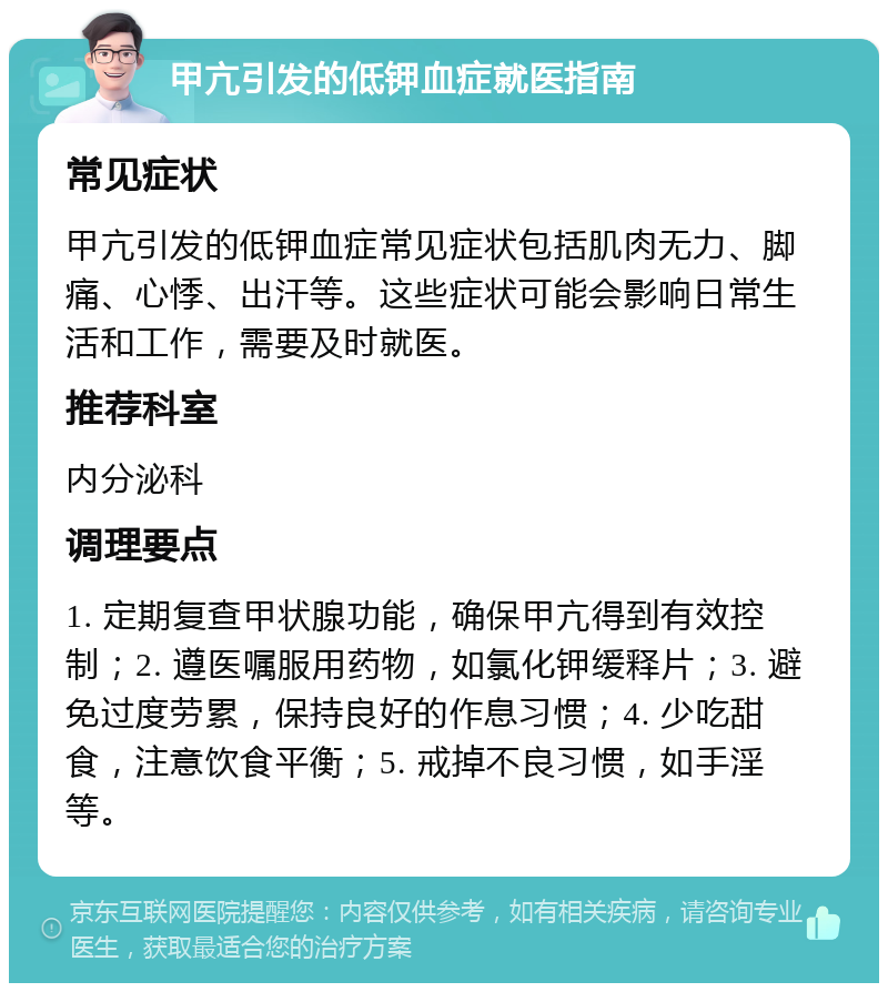 甲亢引发的低钾血症就医指南 常见症状 甲亢引发的低钾血症常见症状包括肌肉无力、脚痛、心悸、出汗等。这些症状可能会影响日常生活和工作，需要及时就医。 推荐科室 内分泌科 调理要点 1. 定期复查甲状腺功能，确保甲亢得到有效控制；2. 遵医嘱服用药物，如氯化钾缓释片；3. 避免过度劳累，保持良好的作息习惯；4. 少吃甜食，注意饮食平衡；5. 戒掉不良习惯，如手淫等。