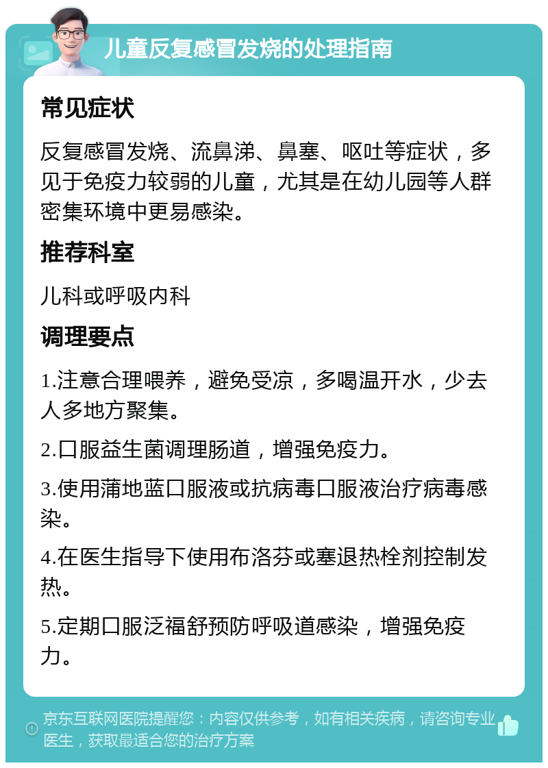 儿童反复感冒发烧的处理指南 常见症状 反复感冒发烧、流鼻涕、鼻塞、呕吐等症状，多见于免疫力较弱的儿童，尤其是在幼儿园等人群密集环境中更易感染。 推荐科室 儿科或呼吸内科 调理要点 1.注意合理喂养，避免受凉，多喝温开水，少去人多地方聚集。 2.口服益生菌调理肠道，增强免疫力。 3.使用蒲地蓝口服液或抗病毒口服液治疗病毒感染。 4.在医生指导下使用布洛芬或塞退热栓剂控制发热。 5.定期口服泛福舒预防呼吸道感染，增强免疫力。