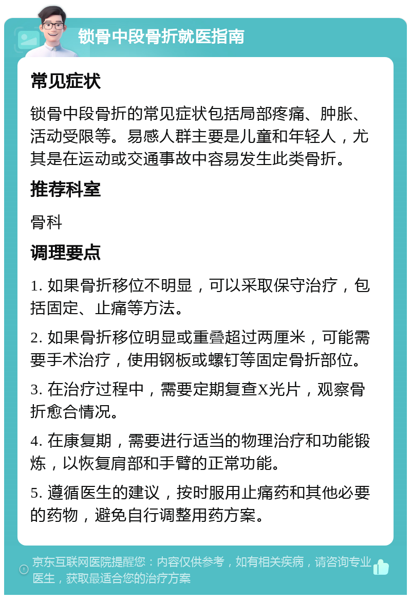 锁骨中段骨折就医指南 常见症状 锁骨中段骨折的常见症状包括局部疼痛、肿胀、活动受限等。易感人群主要是儿童和年轻人，尤其是在运动或交通事故中容易发生此类骨折。 推荐科室 骨科 调理要点 1. 如果骨折移位不明显，可以采取保守治疗，包括固定、止痛等方法。 2. 如果骨折移位明显或重叠超过两厘米，可能需要手术治疗，使用钢板或螺钉等固定骨折部位。 3. 在治疗过程中，需要定期复查X光片，观察骨折愈合情况。 4. 在康复期，需要进行适当的物理治疗和功能锻炼，以恢复肩部和手臂的正常功能。 5. 遵循医生的建议，按时服用止痛药和其他必要的药物，避免自行调整用药方案。