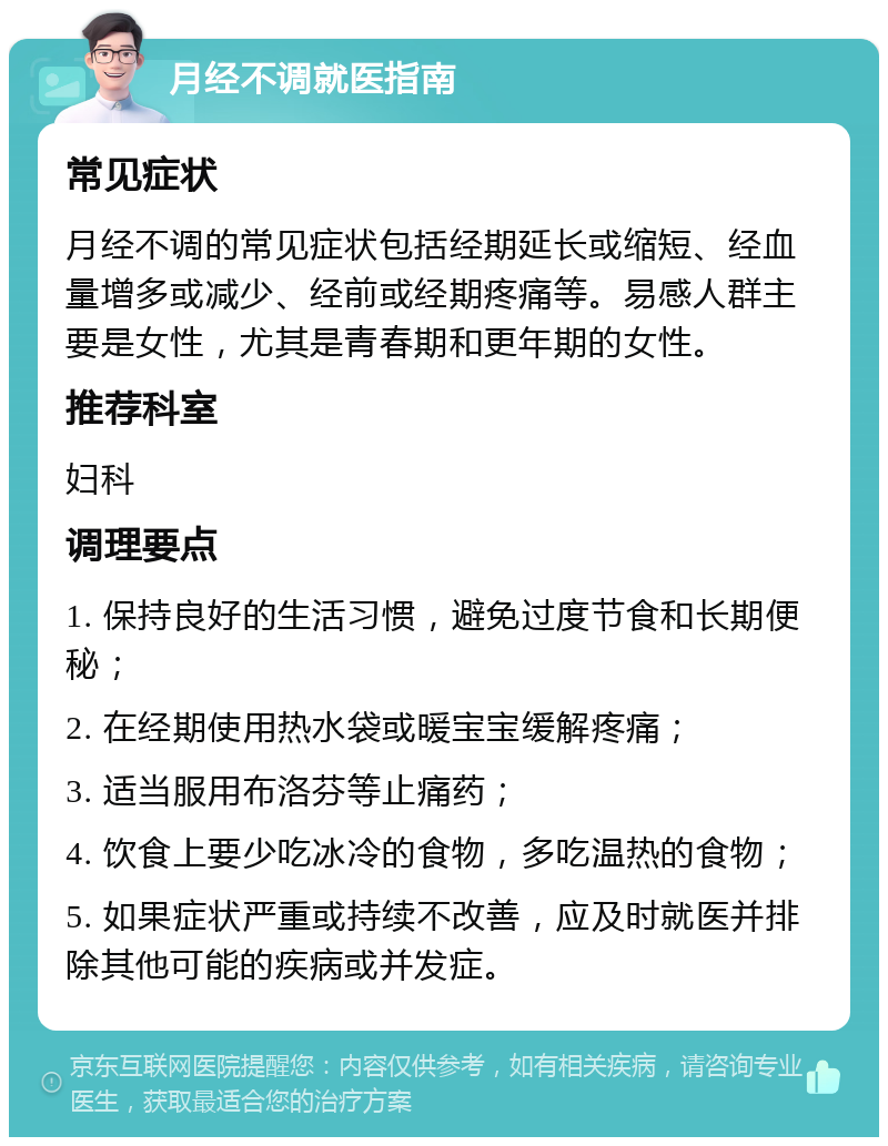 月经不调就医指南 常见症状 月经不调的常见症状包括经期延长或缩短、经血量增多或减少、经前或经期疼痛等。易感人群主要是女性，尤其是青春期和更年期的女性。 推荐科室 妇科 调理要点 1. 保持良好的生活习惯，避免过度节食和长期便秘； 2. 在经期使用热水袋或暖宝宝缓解疼痛； 3. 适当服用布洛芬等止痛药； 4. 饮食上要少吃冰冷的食物，多吃温热的食物； 5. 如果症状严重或持续不改善，应及时就医并排除其他可能的疾病或并发症。