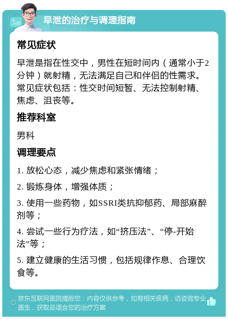 早泄的治疗与调理指南 常见症状 早泄是指在性交中，男性在短时间内（通常小于2分钟）就射精，无法满足自己和伴侣的性需求。常见症状包括：性交时间短暂、无法控制射精、焦虑、沮丧等。 推荐科室 男科 调理要点 1. 放松心态，减少焦虑和紧张情绪； 2. 锻炼身体，增强体质； 3. 使用一些药物，如SSRI类抗抑郁药、局部麻醉剂等； 4. 尝试一些行为疗法，如“挤压法”、“停-开始法”等； 5. 建立健康的生活习惯，包括规律作息、合理饮食等。