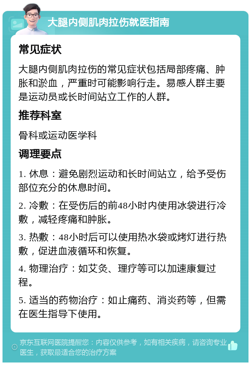 大腿内侧肌肉拉伤就医指南 常见症状 大腿内侧肌肉拉伤的常见症状包括局部疼痛、肿胀和淤血，严重时可能影响行走。易感人群主要是运动员或长时间站立工作的人群。 推荐科室 骨科或运动医学科 调理要点 1. 休息：避免剧烈运动和长时间站立，给予受伤部位充分的休息时间。 2. 冷敷：在受伤后的前48小时内使用冰袋进行冷敷，减轻疼痛和肿胀。 3. 热敷：48小时后可以使用热水袋或烤灯进行热敷，促进血液循环和恢复。 4. 物理治疗：如艾灸、理疗等可以加速康复过程。 5. 适当的药物治疗：如止痛药、消炎药等，但需在医生指导下使用。