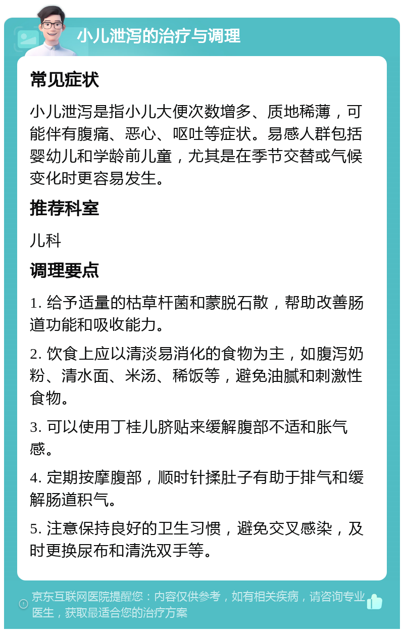 小儿泄泻的治疗与调理 常见症状 小儿泄泻是指小儿大便次数增多、质地稀薄，可能伴有腹痛、恶心、呕吐等症状。易感人群包括婴幼儿和学龄前儿童，尤其是在季节交替或气候变化时更容易发生。 推荐科室 儿科 调理要点 1. 给予适量的枯草杆菌和蒙脱石散，帮助改善肠道功能和吸收能力。 2. 饮食上应以清淡易消化的食物为主，如腹泻奶粉、清水面、米汤、稀饭等，避免油腻和刺激性食物。 3. 可以使用丁桂儿脐贴来缓解腹部不适和胀气感。 4. 定期按摩腹部，顺时针揉肚子有助于排气和缓解肠道积气。 5. 注意保持良好的卫生习惯，避免交叉感染，及时更换尿布和清洗双手等。