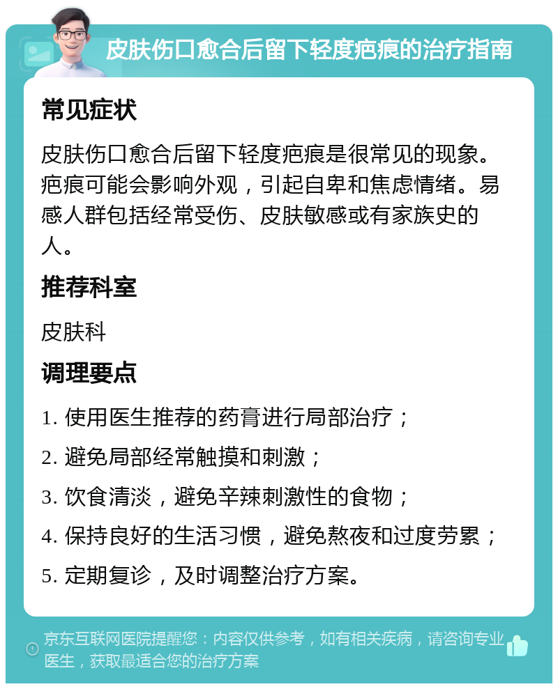 皮肤伤口愈合后留下轻度疤痕的治疗指南 常见症状 皮肤伤口愈合后留下轻度疤痕是很常见的现象。疤痕可能会影响外观，引起自卑和焦虑情绪。易感人群包括经常受伤、皮肤敏感或有家族史的人。 推荐科室 皮肤科 调理要点 1. 使用医生推荐的药膏进行局部治疗； 2. 避免局部经常触摸和刺激； 3. 饮食清淡，避免辛辣刺激性的食物； 4. 保持良好的生活习惯，避免熬夜和过度劳累； 5. 定期复诊，及时调整治疗方案。