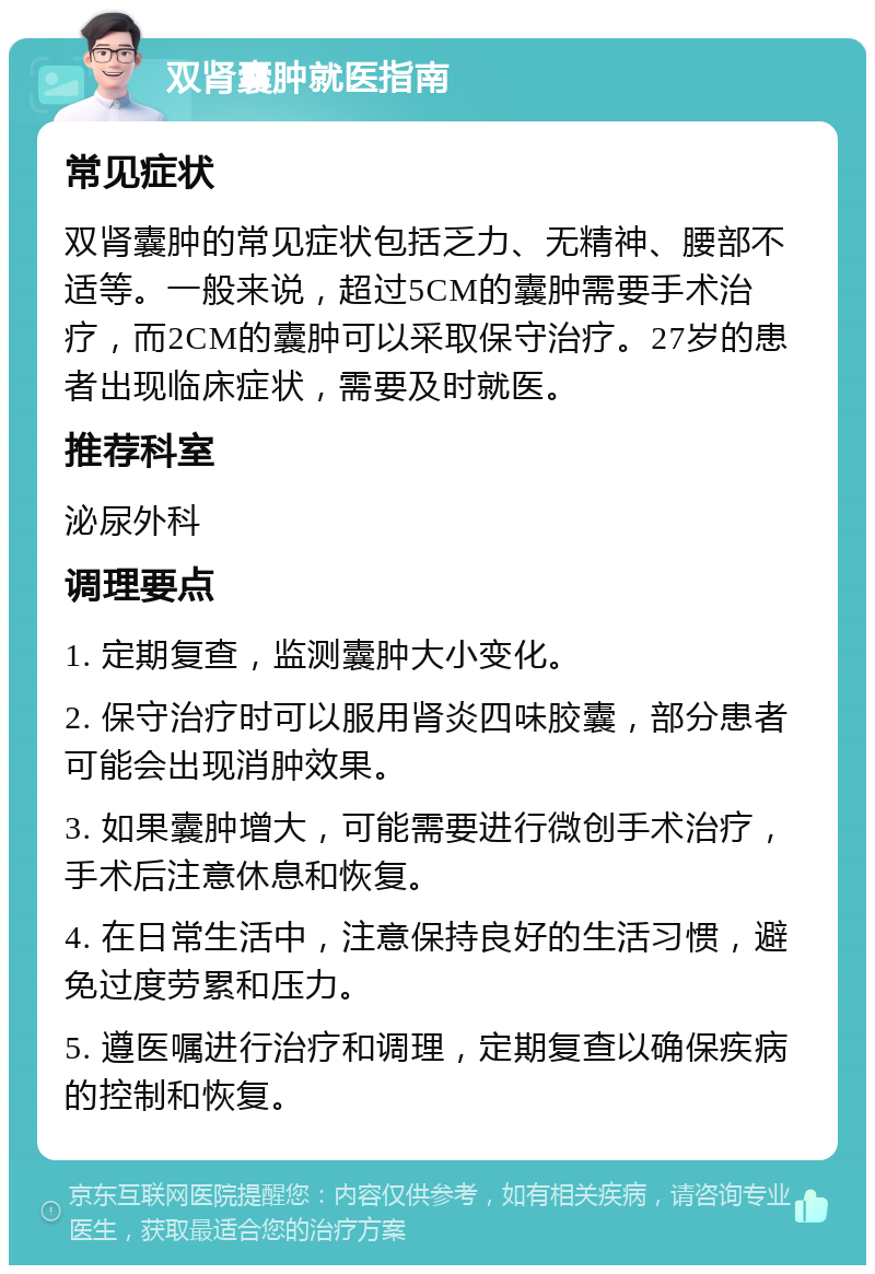 双肾囊肿就医指南 常见症状 双肾囊肿的常见症状包括乏力、无精神、腰部不适等。一般来说，超过5CM的囊肿需要手术治疗，而2CM的囊肿可以采取保守治疗。27岁的患者出现临床症状，需要及时就医。 推荐科室 泌尿外科 调理要点 1. 定期复查，监测囊肿大小变化。 2. 保守治疗时可以服用肾炎四味胶囊，部分患者可能会出现消肿效果。 3. 如果囊肿增大，可能需要进行微创手术治疗，手术后注意休息和恢复。 4. 在日常生活中，注意保持良好的生活习惯，避免过度劳累和压力。 5. 遵医嘱进行治疗和调理，定期复查以确保疾病的控制和恢复。