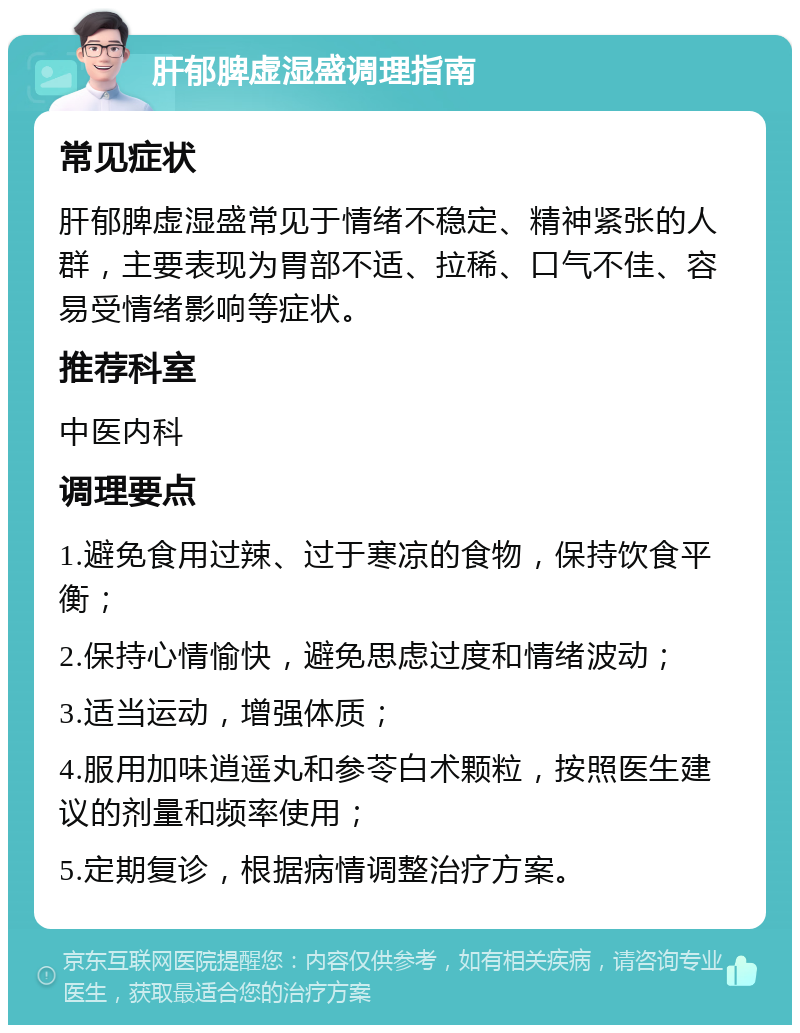 肝郁脾虚湿盛调理指南 常见症状 肝郁脾虚湿盛常见于情绪不稳定、精神紧张的人群，主要表现为胃部不适、拉稀、口气不佳、容易受情绪影响等症状。 推荐科室 中医内科 调理要点 1.避免食用过辣、过于寒凉的食物，保持饮食平衡； 2.保持心情愉快，避免思虑过度和情绪波动； 3.适当运动，增强体质； 4.服用加味逍遥丸和参苓白术颗粒，按照医生建议的剂量和频率使用； 5.定期复诊，根据病情调整治疗方案。