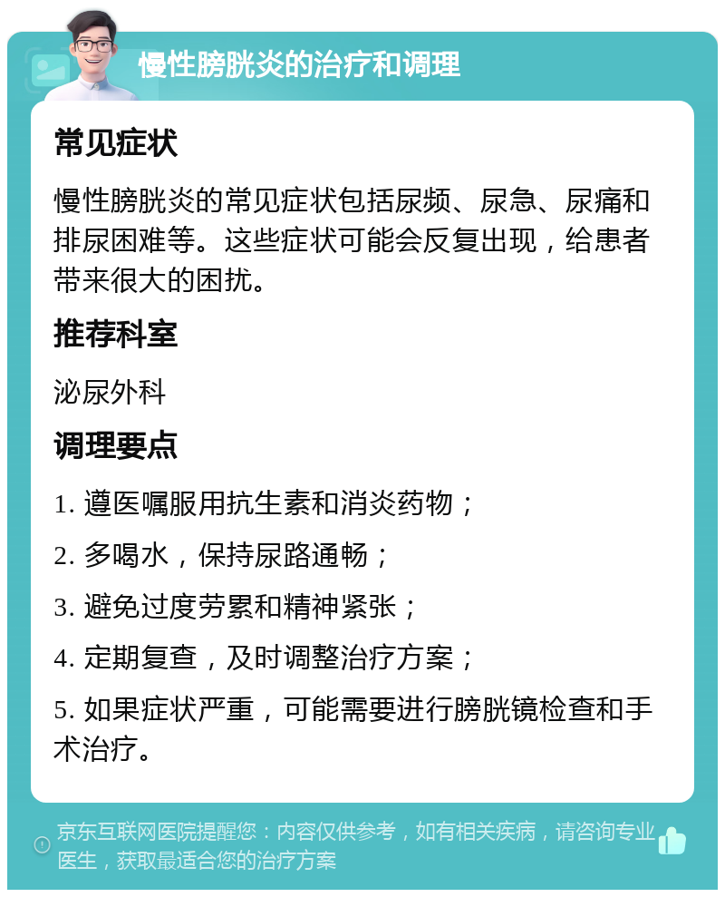 慢性膀胱炎的治疗和调理 常见症状 慢性膀胱炎的常见症状包括尿频、尿急、尿痛和排尿困难等。这些症状可能会反复出现，给患者带来很大的困扰。 推荐科室 泌尿外科 调理要点 1. 遵医嘱服用抗生素和消炎药物； 2. 多喝水，保持尿路通畅； 3. 避免过度劳累和精神紧张； 4. 定期复查，及时调整治疗方案； 5. 如果症状严重，可能需要进行膀胱镜检查和手术治疗。